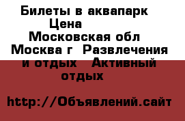 Билеты в аквапарк › Цена ­ 2 500 - Московская обл., Москва г. Развлечения и отдых » Активный отдых   